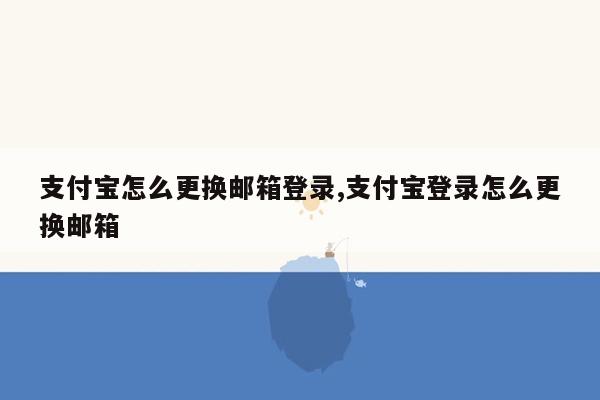 支付宝怎么更换邮箱登录,支付宝登录怎么更换邮箱