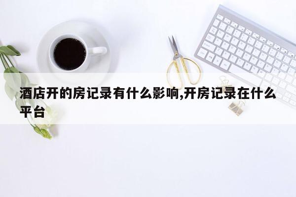 酒店开的房记录有什么影响,开房记录在什么平台