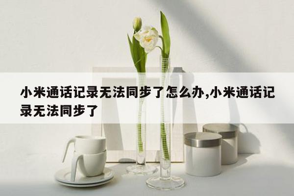 小米通话记录无法同步了怎么办,小米通话记录无法同步了