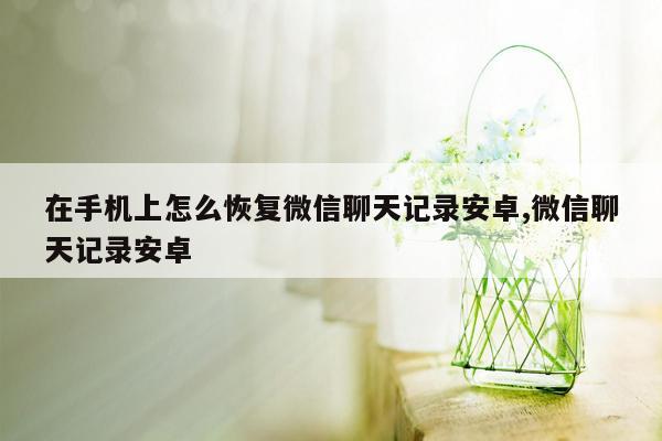 在手机上怎么恢复微信聊天记录安卓,微信聊天记录安卓