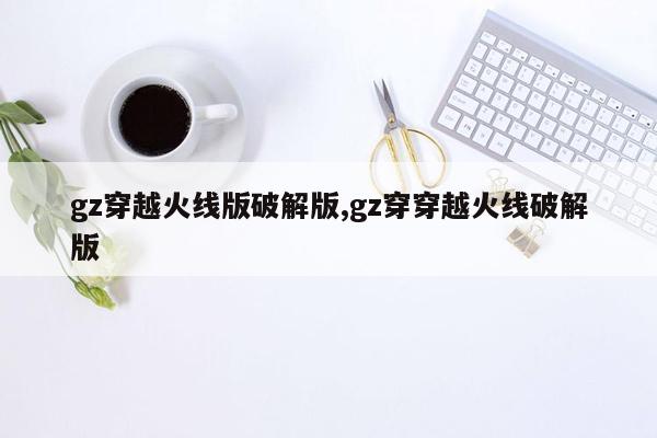 gz穿越火线版破解版,gz穿穿越火线破解版