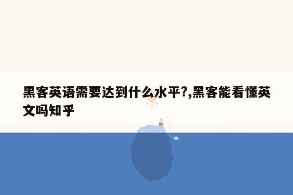 黑客英语需要达到什么水平?,黑客能看懂英文吗知乎