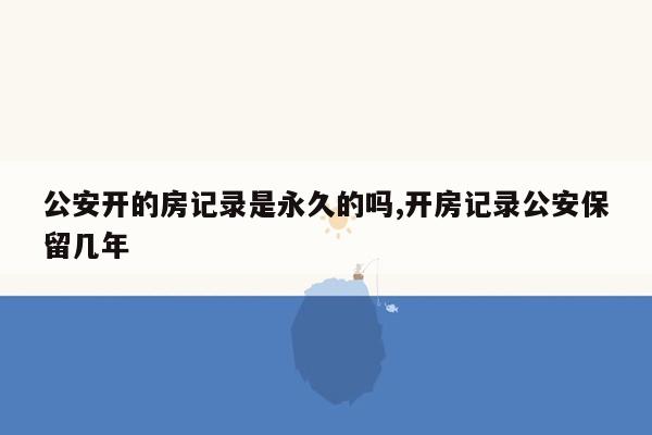 公安开的房记录是永久的吗,开房记录公安保留几年