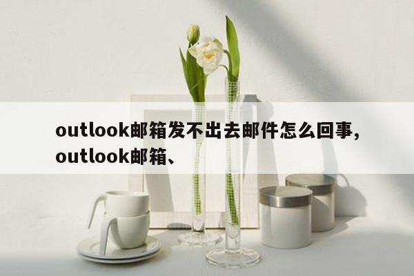 outlook邮箱发不出去邮件怎么回事,outlook邮箱、