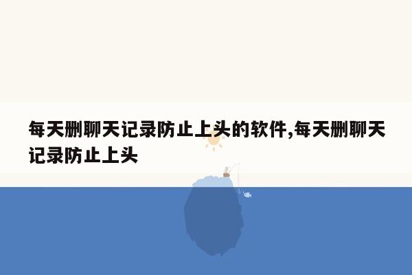 每天删聊天记录防止上头的软件,每天删聊天记录防止上头