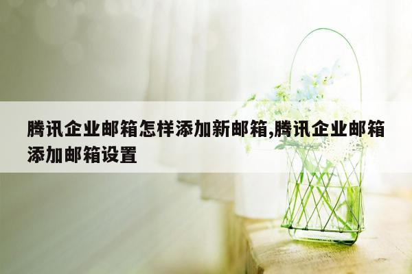 腾讯企业邮箱怎样添加新邮箱,腾讯企业邮箱添加邮箱设置