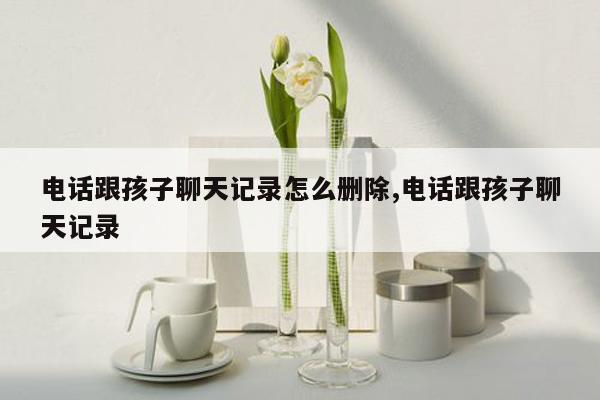 电话跟孩子聊天记录怎么删除,电话跟孩子聊天记录