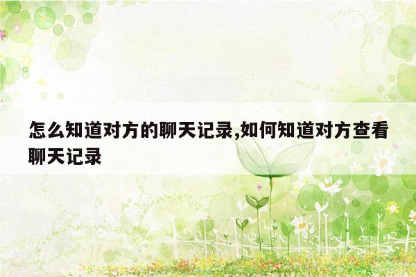 怎么知道对方的聊天记录,如何知道对方查看聊天记录