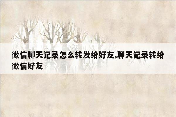 微信聊天记录怎么转发给好友,聊天记录转给微信好友