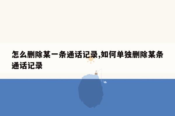 怎么删除某一条通话记录,如何单独删除某条通话记录