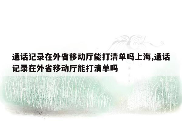 通话记录在外省移动厅能打清单吗上海,通话记录在外省移动厅能打清单吗