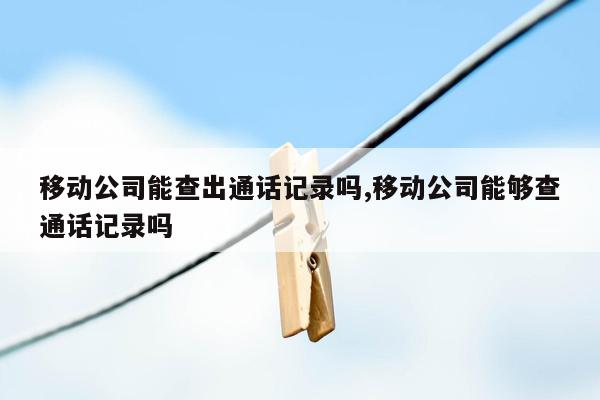 移动公司能查出通话记录吗,移动公司能够查通话记录吗