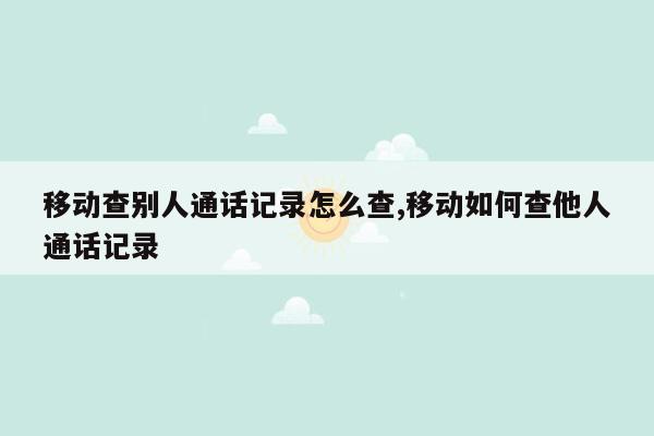 移动查别人通话记录怎么查,移动如何查他人通话记录