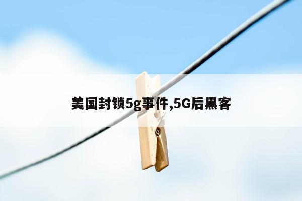 美国封锁5g事件,5G后黑客