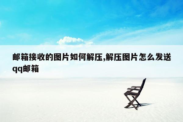 邮箱接收的图片如何解压,解压图片怎么发送qq邮箱