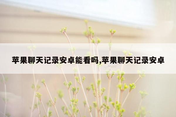 苹果聊天记录安卓能看吗,苹果聊天记录安卓