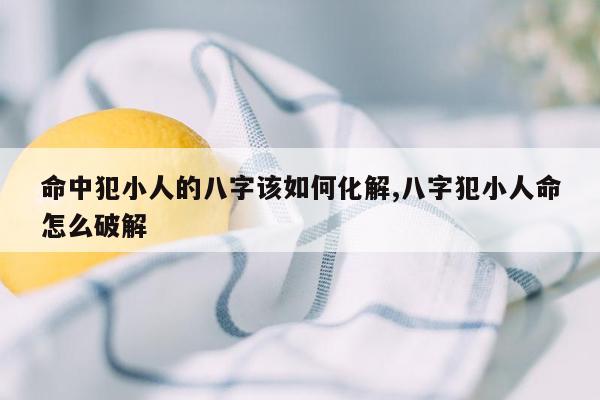 命中犯小人的八字该如何化解,八字犯小人命怎么破解