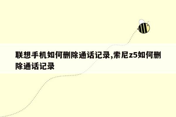 联想手机如何删除通话记录,索尼z5如何删除通话记录