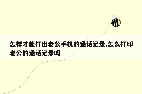 怎样才能打出老公手机的通话记录,怎么打印老公的通话记录吗