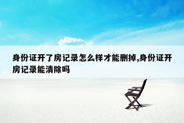 身份证开了房记录怎么样才能删掉,身份证开房记录能清除吗