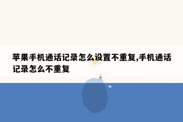 苹果手机通话记录怎么设置不重复,手机通话记录怎么不重复