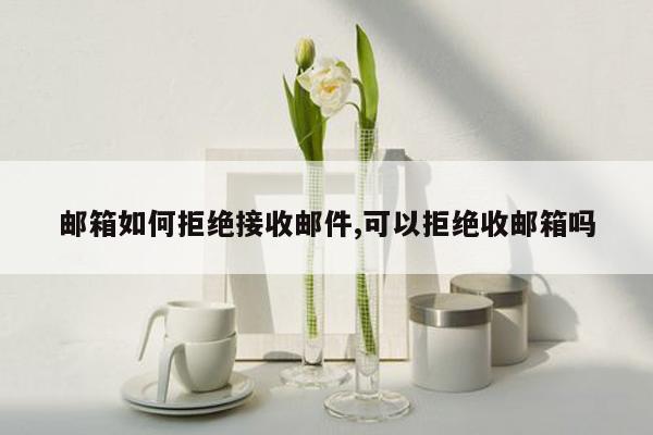 邮箱如何拒绝接收邮件,可以拒绝收邮箱吗