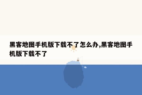 黑客地图手机版下载不了怎么办,黑客地图手机版下载不了