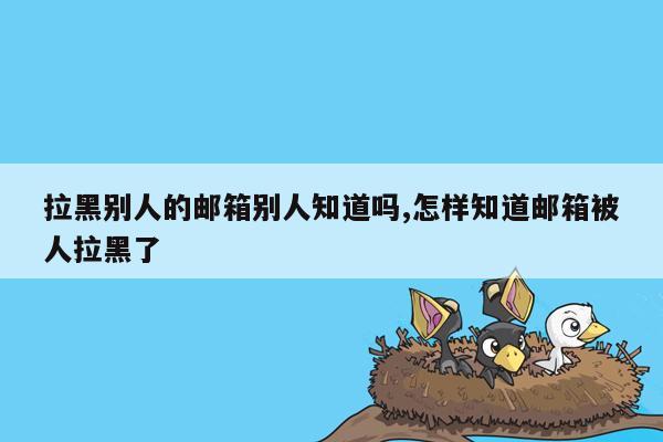 拉黑别人的邮箱别人知道吗,怎样知道邮箱被人拉黑了