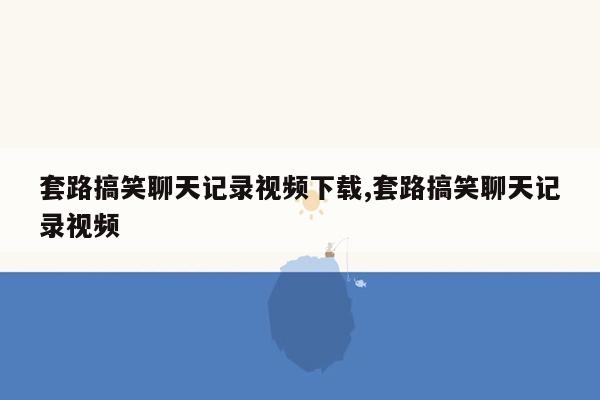 套路搞笑聊天记录视频下载,套路搞笑聊天记录视频