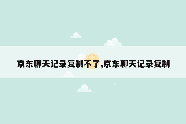 京东聊天记录复制不了,京东聊天记录复制