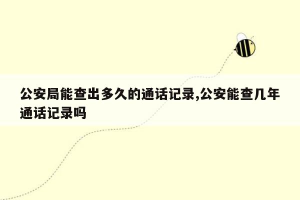 公安局能查出多久的通话记录,公安能查几年通话记录吗