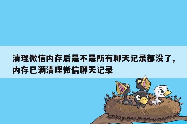 清理微信内存后是不是所有聊天记录都没了,内存已满清理微信聊天记录