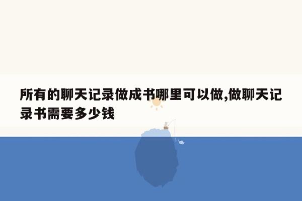 所有的聊天记录做成书哪里可以做,做聊天记录书需要多少钱