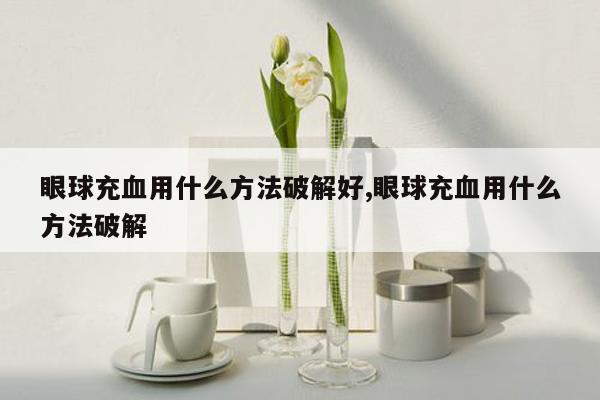 眼球充血用什么方法破解好,眼球充血用什么方法破解