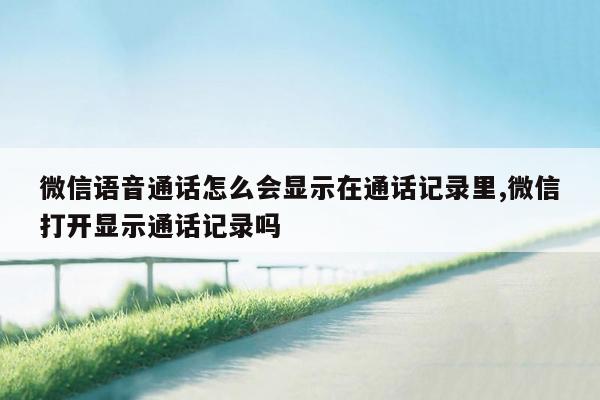 微信语音通话怎么会显示在通话记录里,微信打开显示通话记录吗