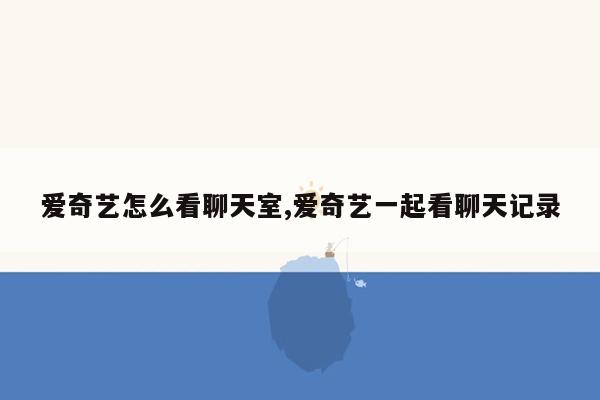 爱奇艺怎么看聊天室,爱奇艺一起看聊天记录