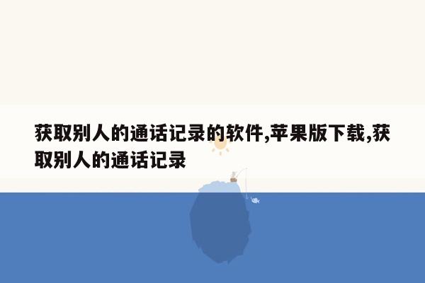 获取别人的通话记录的软件,苹果版下载,获取别人的通话记录