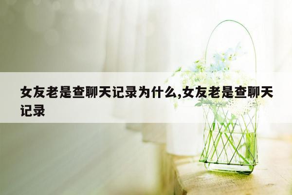 女友老是查聊天记录为什么,女友老是查聊天记录