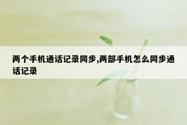 两个手机通话记录同步,两部手机怎么同步通话记录