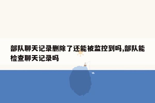 部队聊天记录删除了还能被监控到吗,部队能检查聊天记录吗