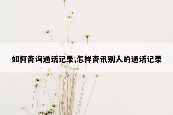 如何杳询通话记录,怎样杳讯别人的通话记录