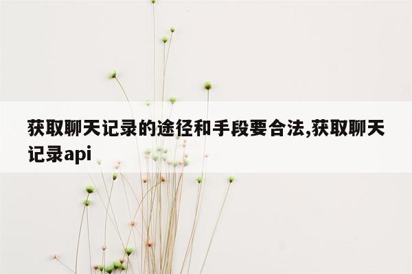 获取聊天记录的途径和手段要合法,获取聊天记录api