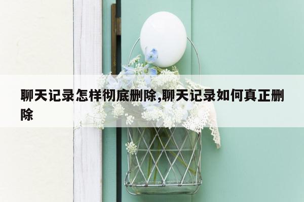 聊天记录怎样彻底删除,聊天记录如何真正删除