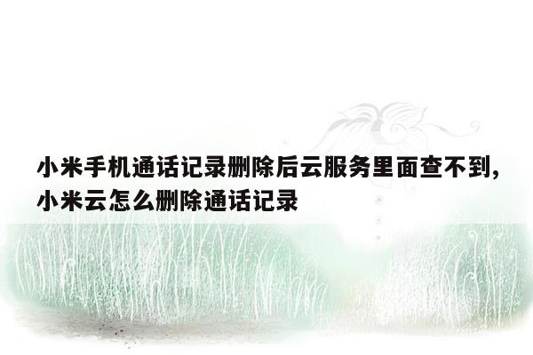 小米手机通话记录删除后云服务里面查不到,小米云怎么删除通话记录