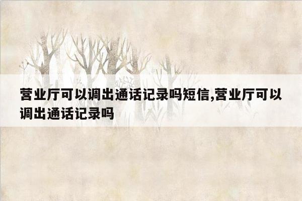 营业厅可以调出通话记录吗短信,营业厅可以调出通话记录吗