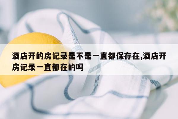 酒店开的房记录是不是一直都保存在,酒店开房记录一直都在的吗