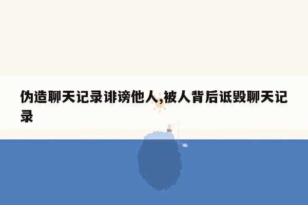 伪造聊天记录诽谤他人,被人背后诋毁聊天记录