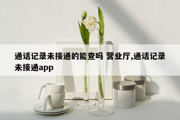 通话记录未接通的能查吗 营业厅,通话记录未接通app