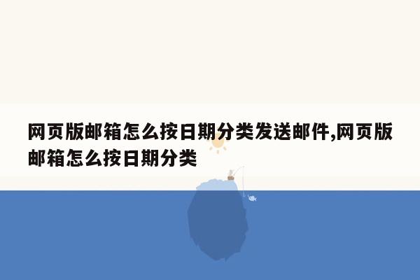 网页版邮箱怎么按日期分类发送邮件,网页版邮箱怎么按日期分类