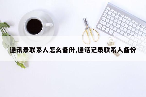 通讯录联系人怎么备份,通话记录联系人备份